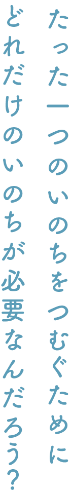 たった一つのいのちをつむぐために どれだけのいのちが必要なんだろう？